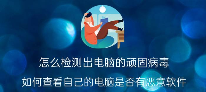 怎么检测出电脑的顽固病毒 如何查看自己的电脑是否有恶意软件？